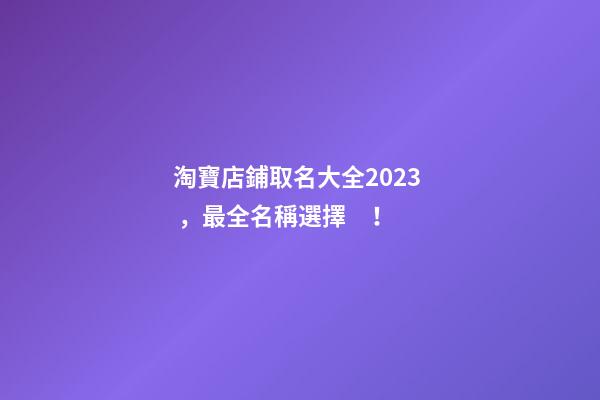 淘寶店鋪取名大全2023，最全名稱選擇！